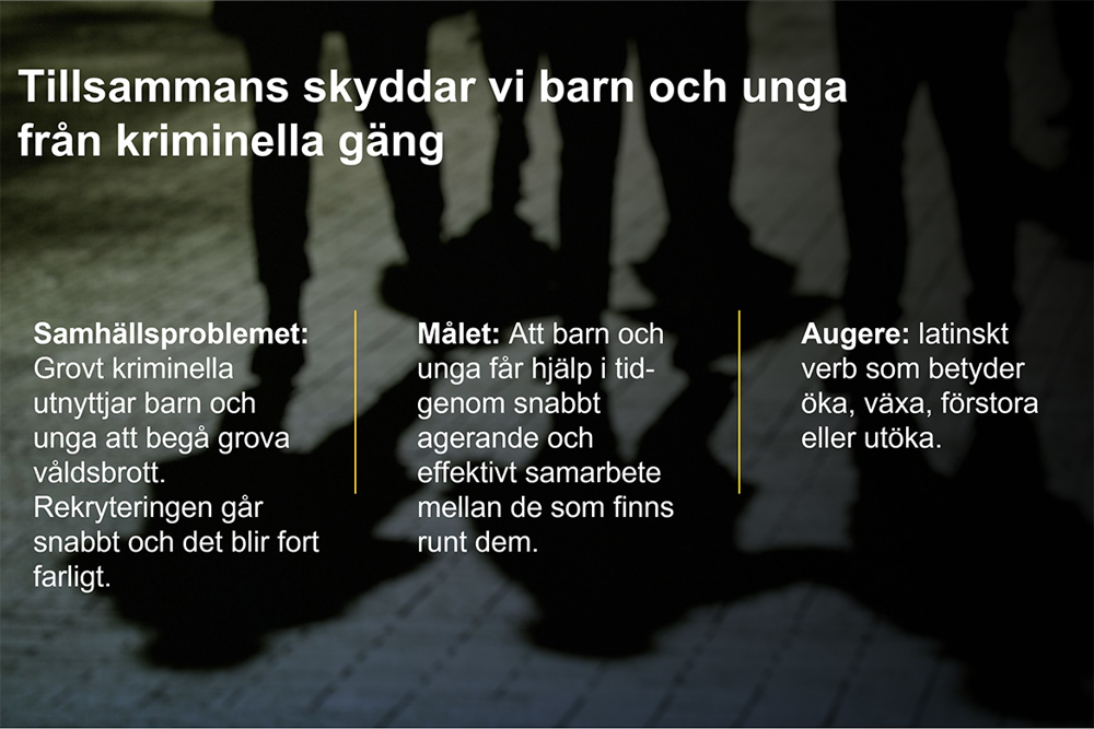 Polisoperationen Augere, Tillsammans skyddar vi barn och unga från kriminella gäng. Samhällsproblemet: Grovt kriminella utnyttjar barn och unga att begå grova våldsbrott. Rekryteringen går snabbt och det blir fort farligt. Målet: Att barn och unga får hjälp i tid- genom snabbt agerande och effektivt samarbete mellan de som finns runt dem. Augere: latinskt verb som betyder öka, växa, förstora eller utöka.
